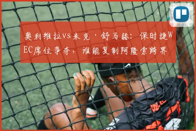 奥利维拉vs米克·舒马赫：保时捷WEC席位争夺，谁能复制阿隆索跨界成功？