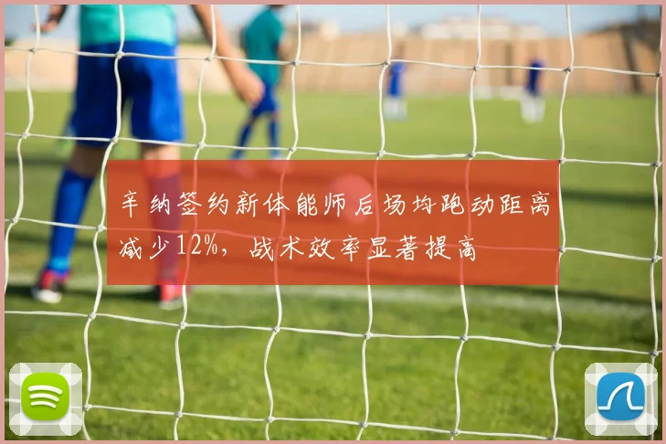 辛纳签约新体能师后场均跑动距离减少12%，战术效率显著提高