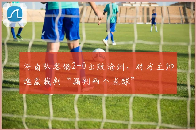 河南队客场2-0击败沧州，对方主帅炮轰裁判“漏判两个点球”