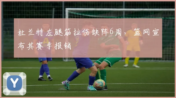 杜兰特左腿筋拉伤缺阵6周，篮网宣布其赛季报销