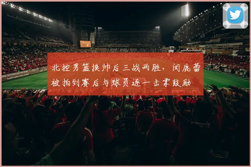 北控男篮换帅后三战两胜，闵鹿蕾被拍到赛后与球员逐一击掌鼓励