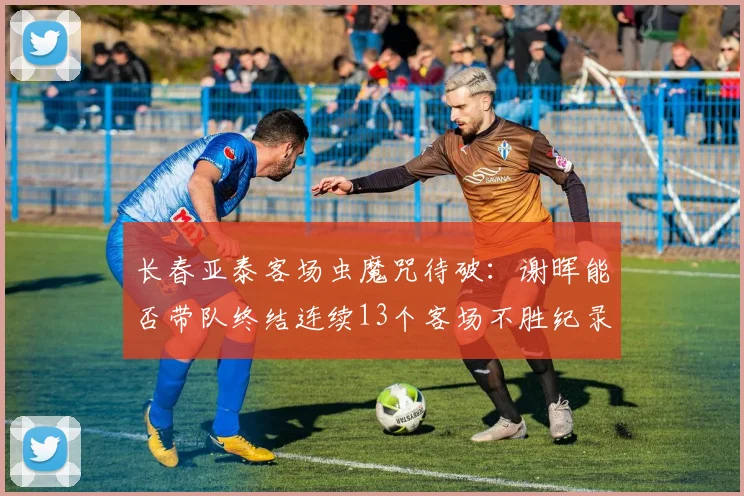 长春亚泰客场虫魔咒待破：谢晖能否带队终结连续13个客场不胜纪录