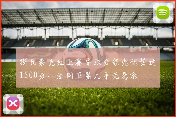斯瓦泰克红土赛季积分领先优势达1500分，法网卫冕几乎无悬念